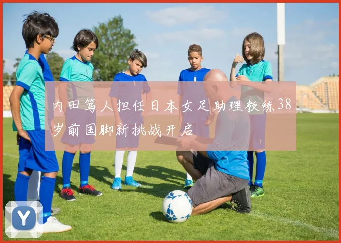内田笃人担任日本女足助理教练38岁前国脚新挑战开启