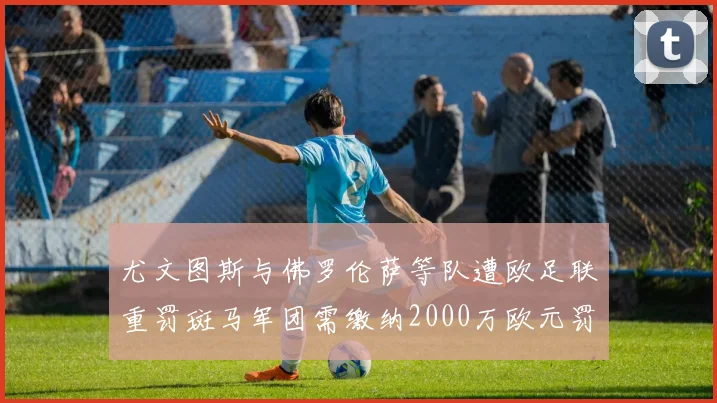 尤文图斯与佛罗伦萨等队遭欧足联重罚斑马军团需缴纳2000万欧元罚款