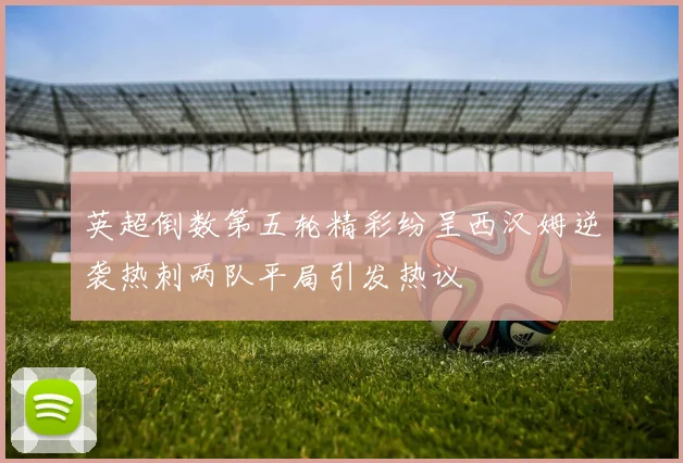 英超倒数第五轮精彩纷呈西汉姆逆袭热刺两队平局引发热议