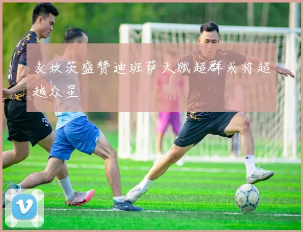 麦坎茨盛赞迪班萨天赋超群或将超越众星