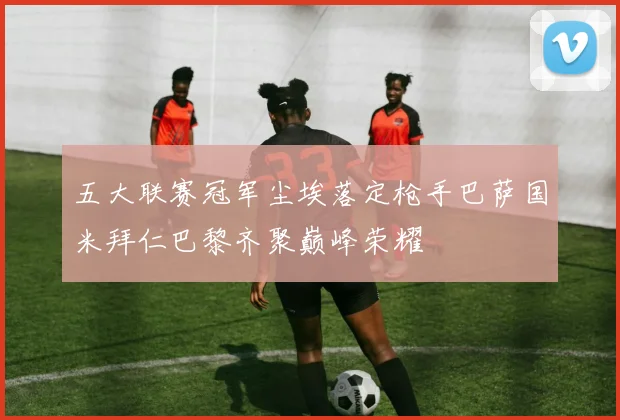 五大联赛冠军尘埃落定枪手巴萨国米拜仁巴黎齐聚巅峰荣耀