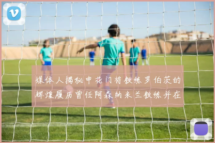 媒体人揭秘申花门将教练罗伯茨的辉煌履历曾任阿森纳米兰教练并在华夏执教