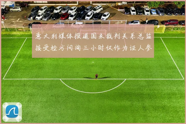 意大利媒体报道国米裁判关系总监接受检方问询三小时仅作为证人参与调查