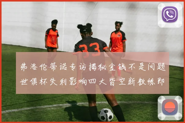 弗洛伦蒂诺专访揭秘金钱不是问题世俱杯失利影响四大皆空新教练即将到来