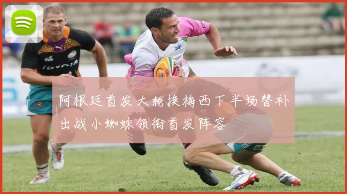 阿根廷首发大轮换梅西下半场替补出战小蜘蛛领衔首发阵容