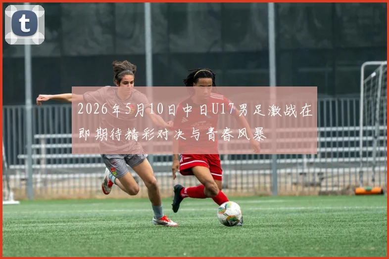 2026年5月10日中日U17男足激战在即期待精彩对决与青春风暴