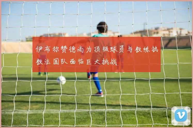 伊布称赞德尚为顶级球员与教练执教法国队面临巨大挑战