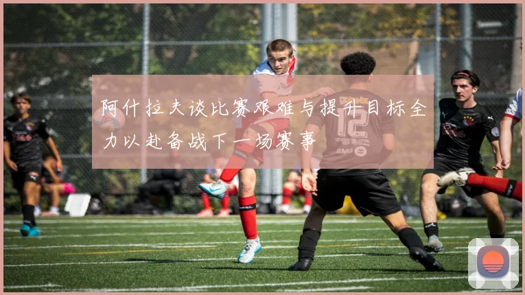 阿什拉夫谈比赛艰难与提升目标全力以赴备战下一场赛事