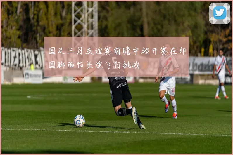 国足三月友谊赛前瞻中超开赛在即国脚面临长途飞行挑战