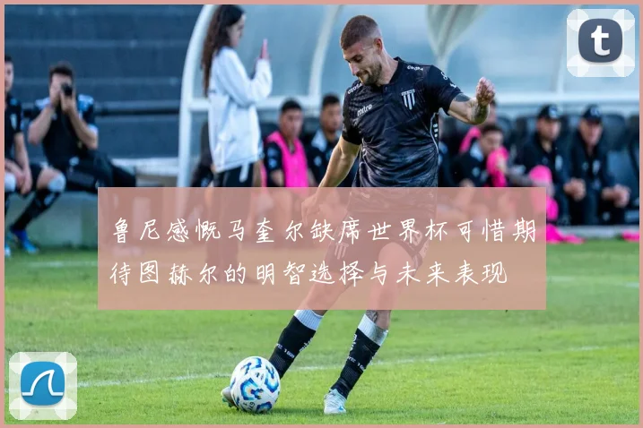 鲁尼感慨马奎尔缺席世界杯可惜期待图赫尔的明智选择与未来表现