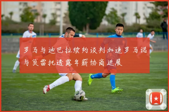 罗马与迪巴拉续约谈判加速罗马诺与莫雷托透露年薪协商进展