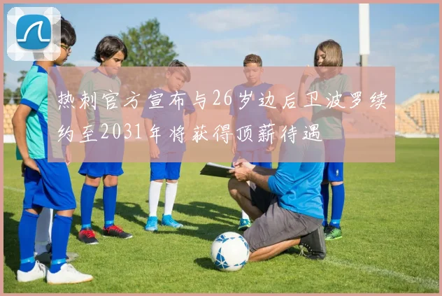 热刺官方宣布与26岁边后卫波罗续约至2031年将获得顶薪待遇