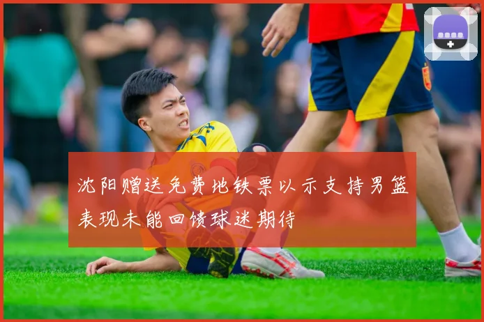 沈阳赠送免费地铁票以示支持男篮表现未能回馈球迷期待