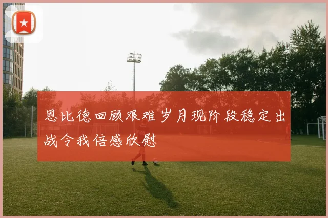 恩比德回顾艰难岁月现阶段稳定出战令我倍感欣慰