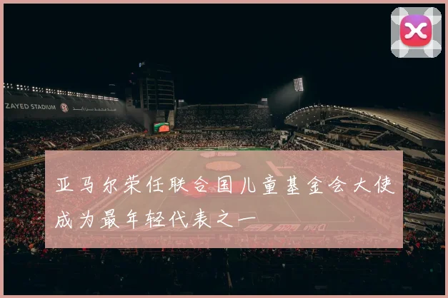 亚马尔荣任联合国儿童基金会大使成为最年轻代表之一